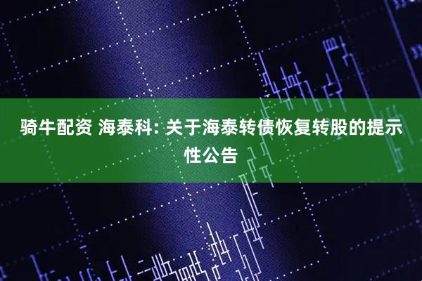 骑牛配资 海泰科: 关于海泰转债恢复转股的提示性公告