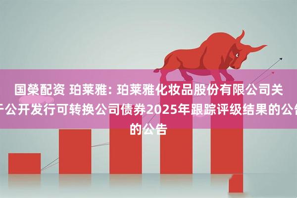 国榮配资 珀莱雅: 珀莱雅化妆品股份有限公司关于公开发行可转换公司债券2025年跟踪评级结果的公告