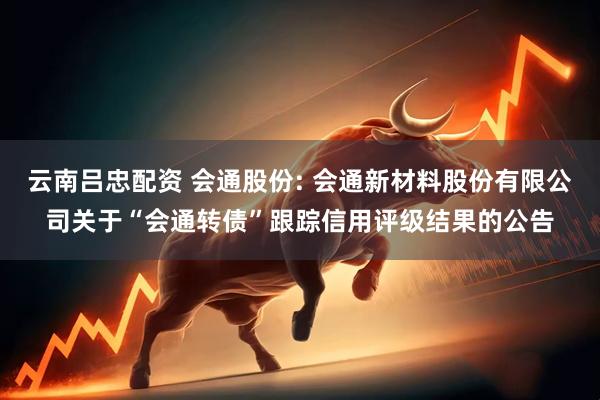 云南吕忠配资 会通股份: 会通新材料股份有限公司关于“会通转债”跟踪信用评级结果的公告