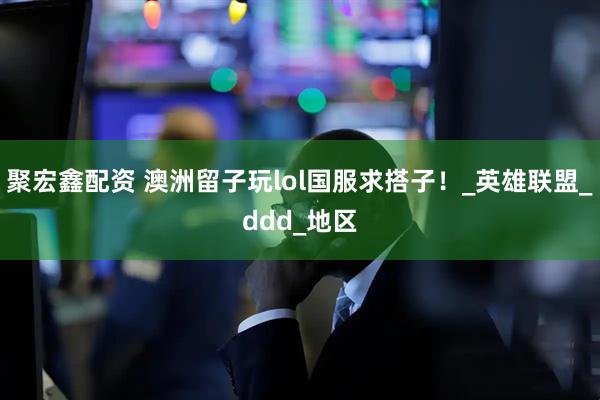 聚宏鑫配资 澳洲留子玩lol国服求搭子！_英雄联盟_ddd_地区