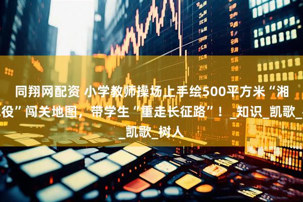 同翔网配资 小学教师操场上手绘500平方米“湘江战役”闯关地图，带学生“重走长征路”！_知识_凯歌_树人