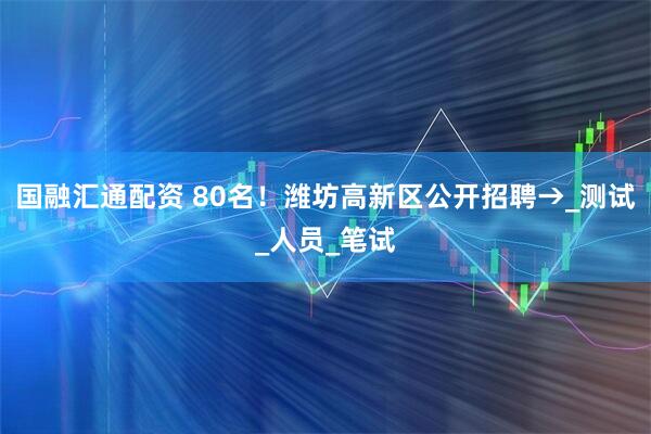 国融汇通配资 80名！潍坊高新区公开招聘→_测试_人员_笔试