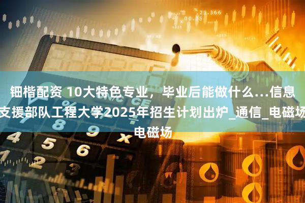 钿楷配资 10大特色专业，毕业后能做什么…信息支援部队工程大学2025年招生计划出炉_通信_电磁场