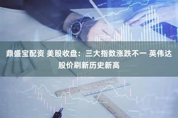 鼎盛宝配资 美股收盘：三大指数涨跌不一 英伟达股价刷新历史新高