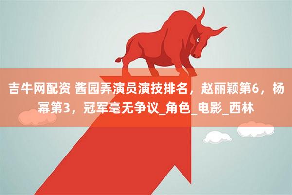 吉牛网配资 酱园弄演员演技排名，赵丽颖第6，杨幂第3，冠军毫无争议_角色_电影_西林