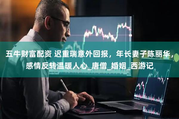 五牛财富配资 迟重瑞意外回报，年长妻子陈丽华，感情反转温暖人心_唐僧_婚姻_西游记