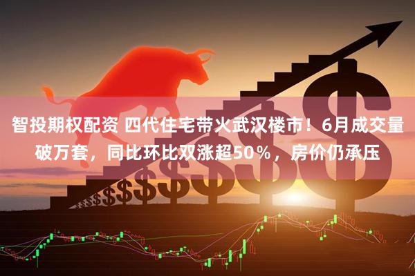 智投期权配资 四代住宅带火武汉楼市！6月成交量破万套，同比环比双涨超50％，房价仍承压