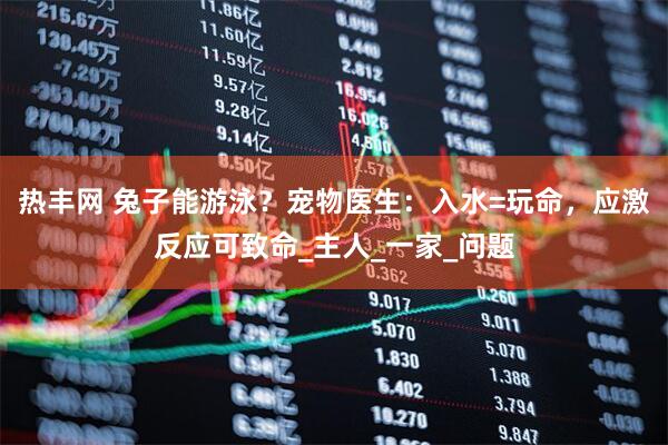 热丰网 兔子能游泳？宠物医生：入水=玩命，应激反应可致命_主人_一家_问题