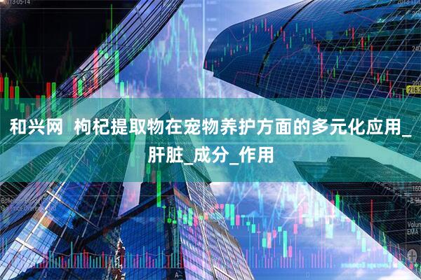 和兴网  枸杞提取物在宠物养护方面的多元化应用_肝脏_成分_作用