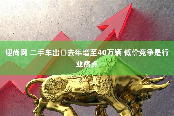 迎尚网 二手车出口去年增至40万辆 低价竞争是行业痛点