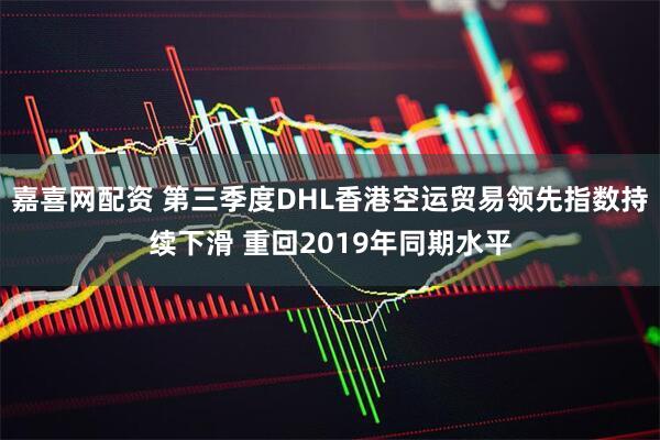 嘉喜网配资 第三季度DHL香港空运贸易领先指数持续下滑 重回2019年同期水平