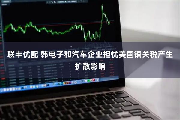 联丰优配 韩电子和汽车企业担忧美国铜关税产生扩散影响