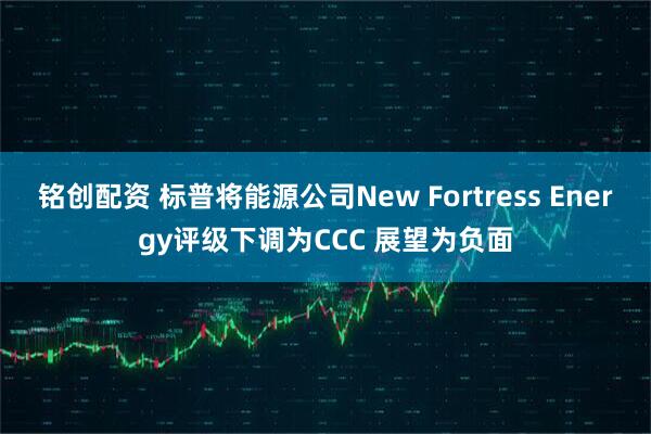 铭创配资 标普将能源公司New Fortress Energy评级下调为CCC 展望为负面