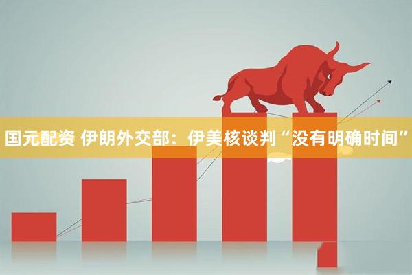 国元配资 伊朗外交部：伊美核谈判“没有明确时间”