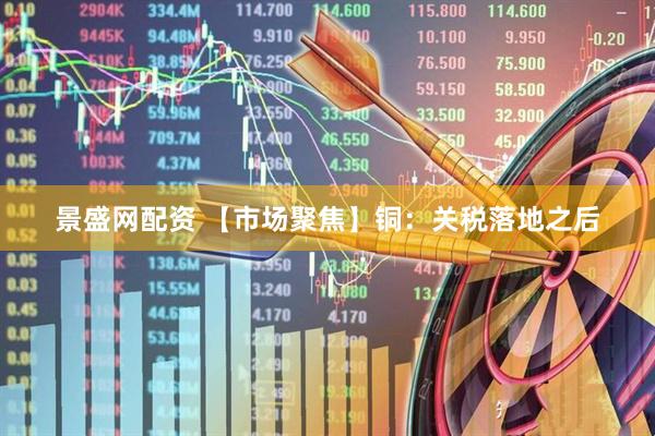 景盛网配资 【市场聚焦】铜：关税落地之后