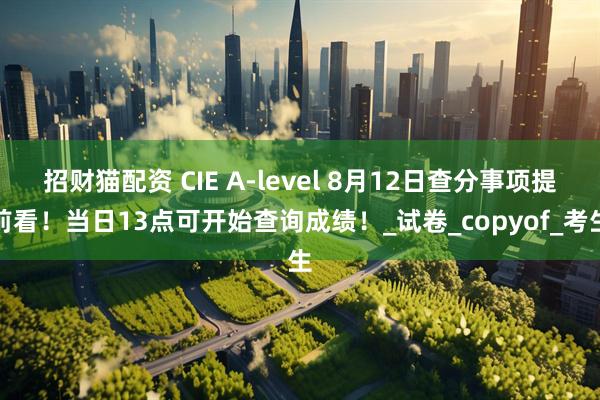 招财猫配资 CIE A-level 8月12日查分事项提前看！当日13点可开始查询成绩！_试卷_copyof_考生