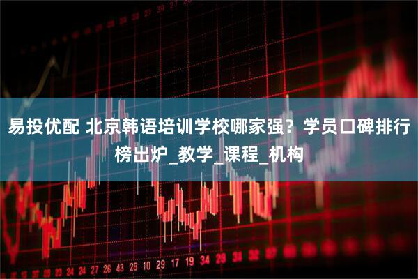 易投优配 北京韩语培训学校哪家强？学员口碑排行榜出炉_教学_课程_机构