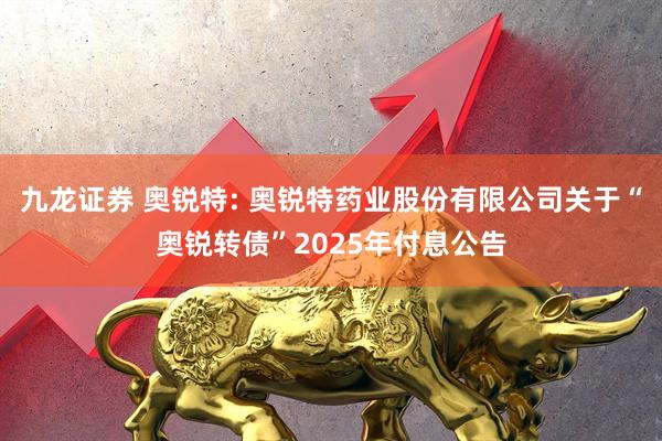 九龙证券 奥锐特: 奥锐特药业股份有限公司关于“奥锐转债”2025年付息公告