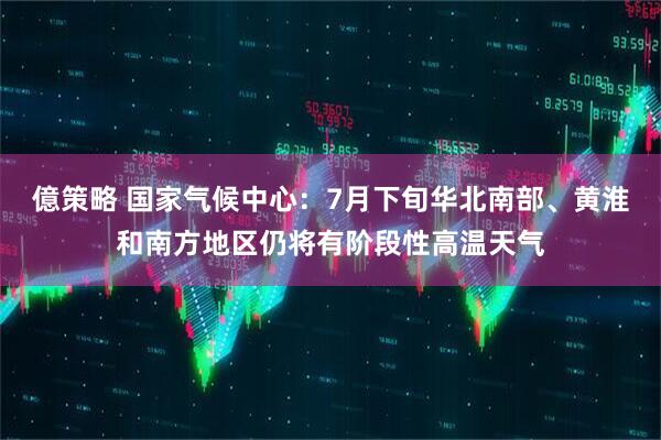 億策略 国家气候中心：7月下旬华北南部、黄淮和南方地区仍将有阶段性高温天气