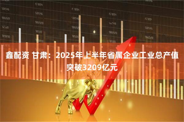 鑫配资 甘肃：2025年上半年省属企业工业总产值突破3209亿元