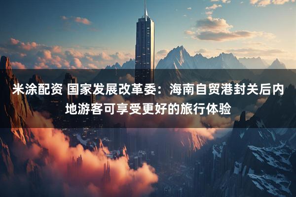 米涂配资 国家发展改革委：海南自贸港封关后内地游客可享受更好的旅行体验