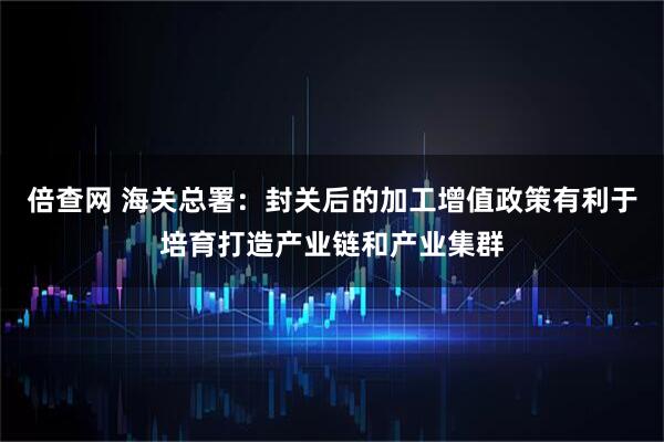 倍查网 海关总署：封关后的加工增值政策有利于培育打造产业链和产业集群