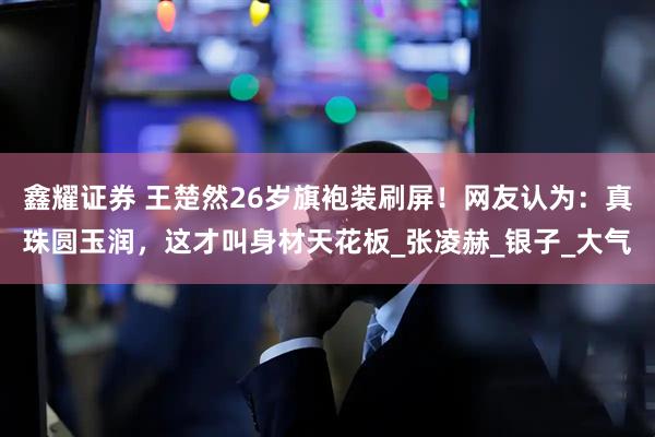 鑫耀证券 王楚然26岁旗袍装刷屏！网友认为：真珠圆玉润，这才叫身材天花板_张凌赫_银子_大气