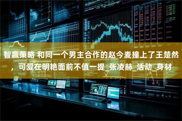 智赢策略 和同一个男主合作的赵今麦撞上了王楚然，可爱在明艳面前不值一提_张凌赫_活动_身材