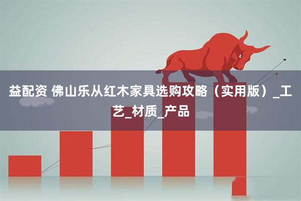 益配资 佛山乐从红木家具选购攻略（实用版）_工艺_材质_产品