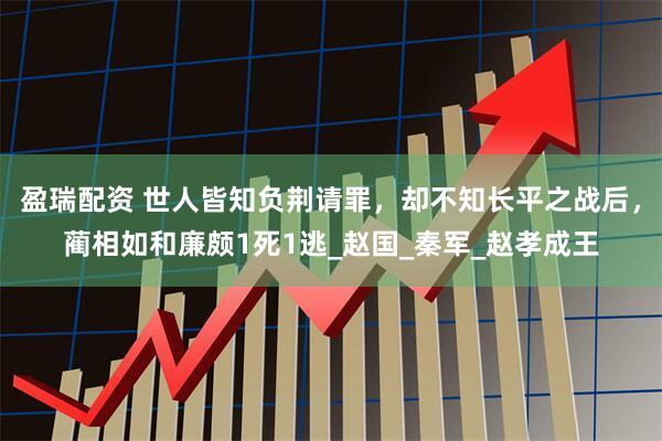 盈瑞配资 世人皆知负荆请罪，却不知长平之战后，蔺相如和廉颇1死1逃_赵国_秦军_赵孝成王