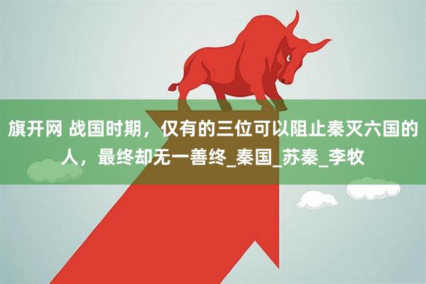 旗开网 战国时期，仅有的三位可以阻止秦灭六国的人，最终却无一善终_秦国_苏秦_李牧