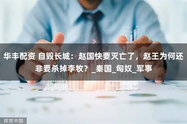 华丰配资 自毁长城：赵国快要灭亡了，赵王为何还非要杀掉李牧？_秦国_匈奴_军事