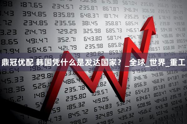 鼎冠优配 韩国凭什么是发达国家？_全球_世界_重工