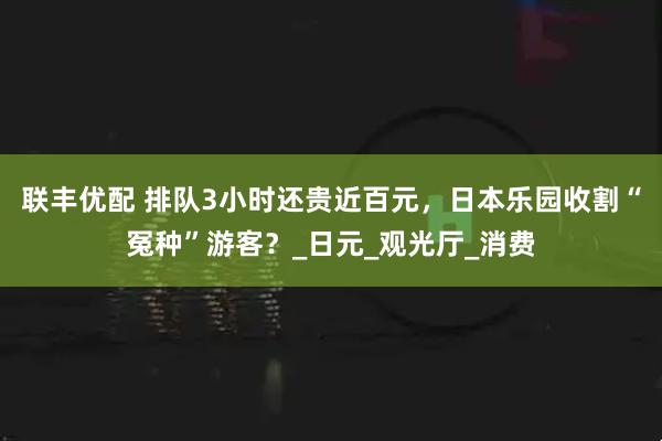 联丰优配 排队3小时还贵近百元，日本乐园收割“冤种”游客？_日元_观光厅_消费