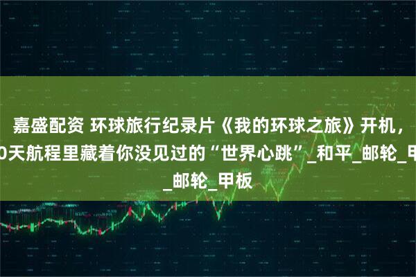 嘉盛配资 环球旅行纪录片《我的环球之旅》开机，100天航程里藏着你没见过的“世界心跳”_和平_邮轮_甲板