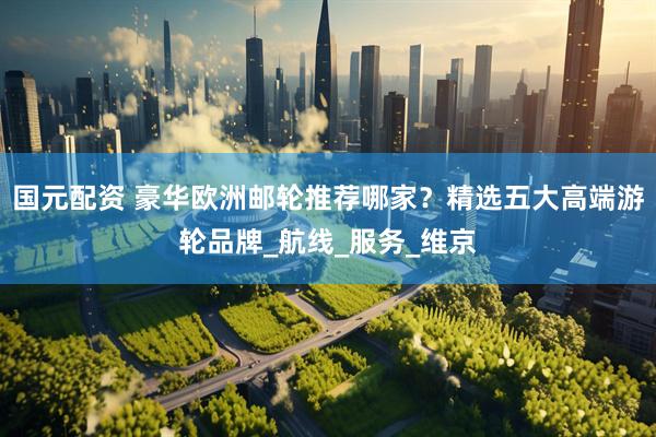 国元配资 豪华欧洲邮轮推荐哪家？精选五大高端游轮品牌_航线_服务_维京