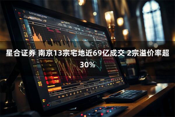 星合证券 南京13宗宅地近69亿成交 2宗溢价率超30%