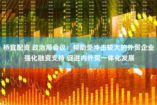 桥宜配资 政治局会议：帮助受冲击较大的外贸企业 强化融资支持 促进内外贸一体化发展