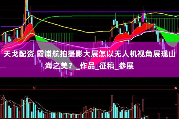 天戈配资 霞浦航拍摄影大展怎以无人机视角展现山海之美？_作品_征稿_参展