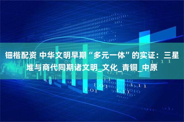钿楷配资 中华文明早期“多元一体”的实证：三星堆与商代同期诸文明_文化_青铜_中原
