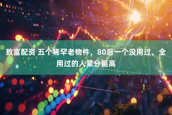 致富配资 五个稀罕老物件，80后一个没用过，全用过的人辈分挺高