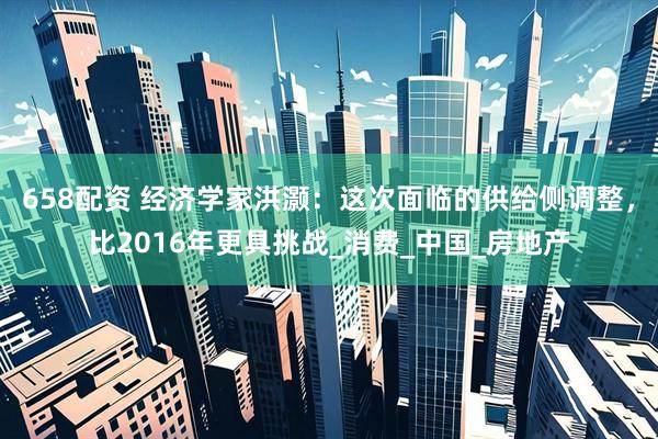 658配资 经济学家洪灏:这次面临的供给侧调整,比2016年更具挑战_消费_中国_房地产