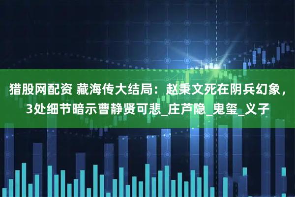 猎股网配资 藏海传大结局:赵秉文死在阴兵幻象,3处细节暗示曹静贤可悲_庄芦隐_鬼玺_义子