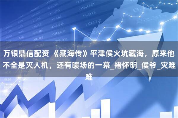 万银鼎信配资 《藏海传》平津侯火坑藏海,原来他不全是灭人机,还有暖场的一幕_褚怀明_侯爷_灾难