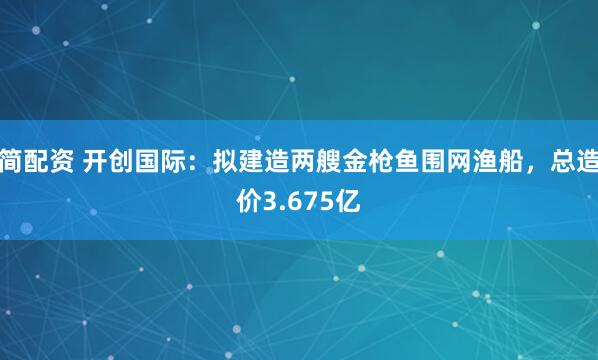 简配资 开创国际:拟建造两艘金枪鱼围网渔船,总造价3.675亿