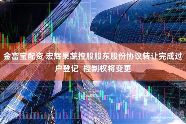 金富宝配资 宏辉果蔬控股股东股份协议转让完成过户登记 控制权将变更