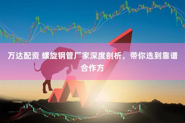 万达配资 螺旋钢管厂家深度剖析,带你选到靠谱合作方