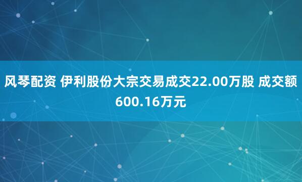 风琴配资 伊利股份大宗交易成交22.00万股 成交额600.16万元